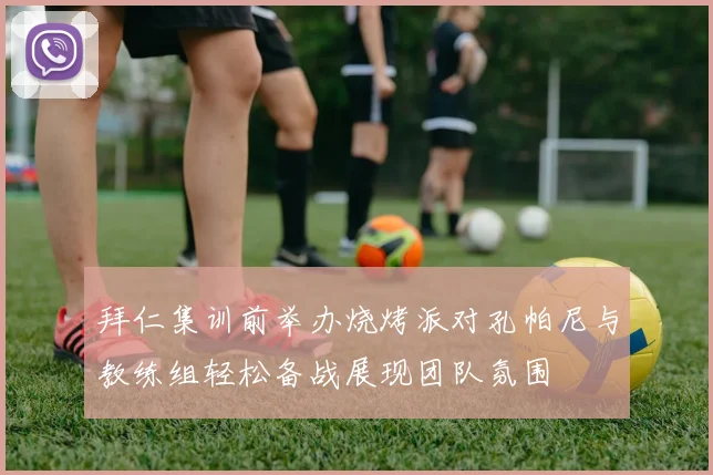 拜仁集训前举办烧烤派对孔帕尼与教练组轻松备战展现团队氛围