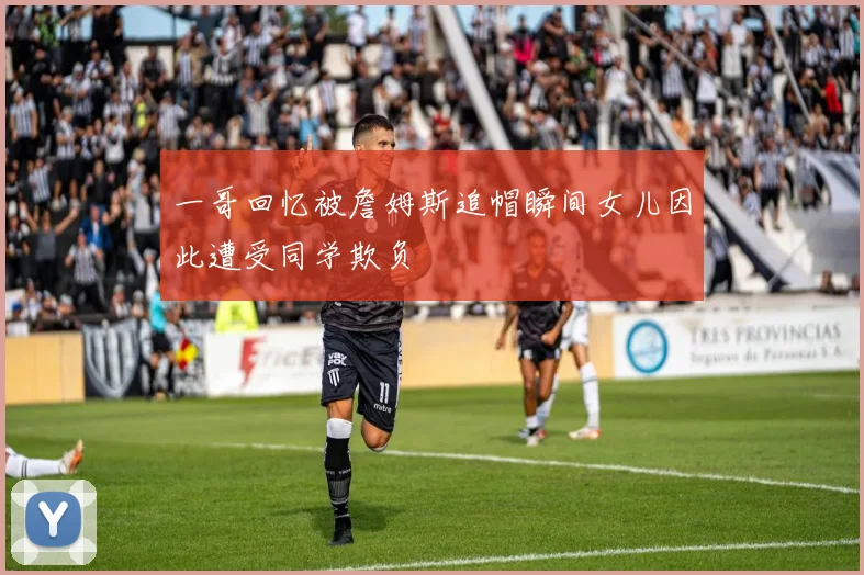 一哥回忆被詹姆斯追帽瞬间女儿因此遭受同学欺负
