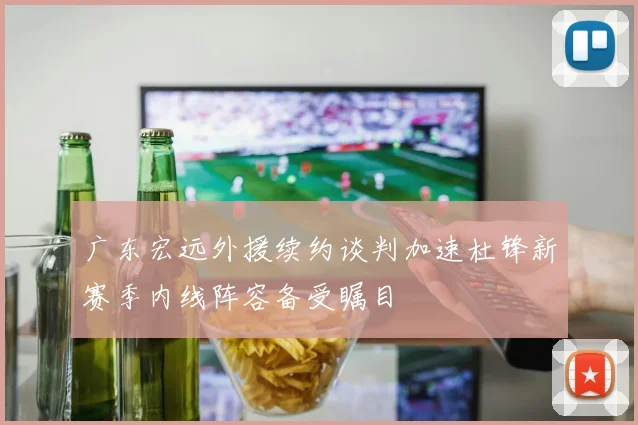 广东宏远外援续约谈判加速杜锋新赛季内线阵容备受瞩目