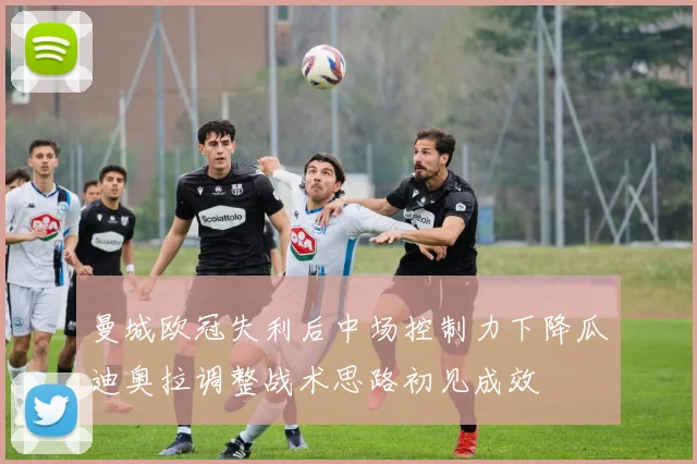 曼城欧冠失利后中场控制力下降瓜迪奥拉调整战术思路初见成效